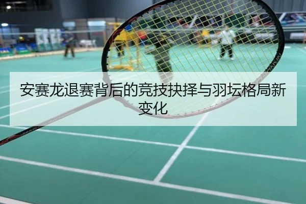 安赛龙退赛背后的竞技抉择与羽坛格局新变化