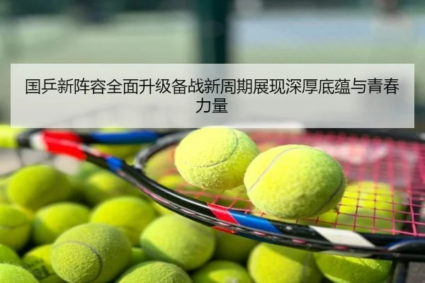 国乒新阵容全面升级备战新周期展现深厚底蕴与青春力量