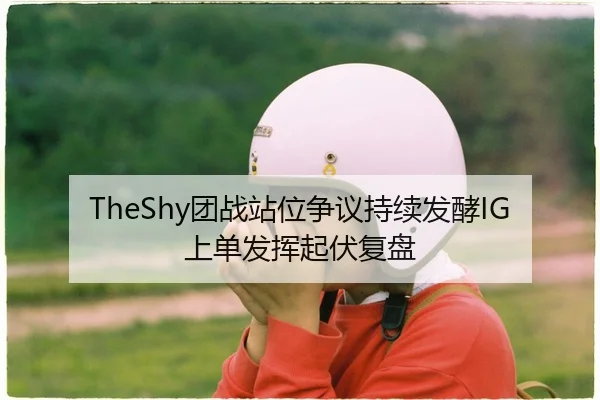 TheShy团战站位争议持续发酵IG上单发挥起伏复盘