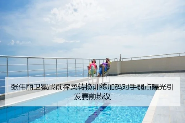 张伟丽卫冕战前摔柔转换训练加码对手弱点曝光引发赛前热议