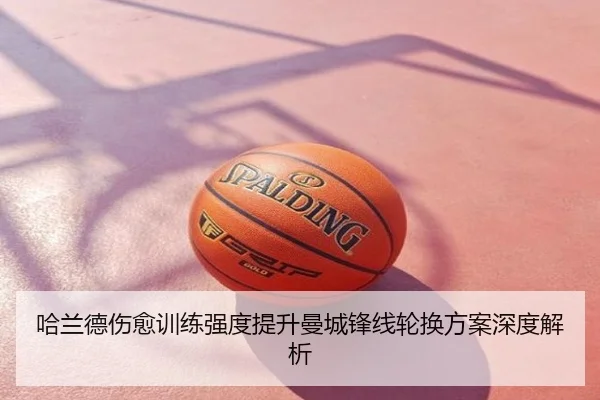 哈兰德伤愈训练强度提升曼城锋线轮换方案深度解析