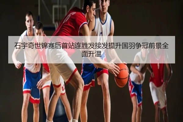 石宇奇世锦赛后首站连胜发接发提升国羽争冠前景全面升温