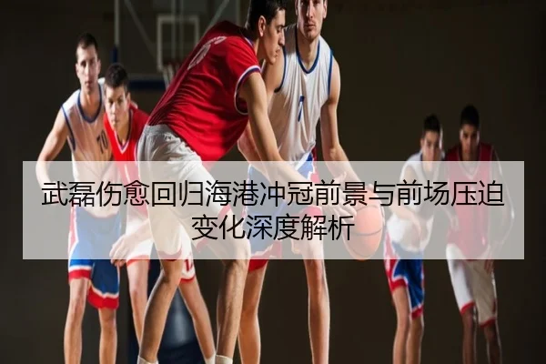 武磊伤愈回归海港冲冠前景与前场压迫变化深度解析